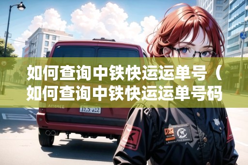 如何查詢中鐵快運(yùn)運(yùn)單號（如何查詢中鐵快運(yùn)運(yùn)單號碼）