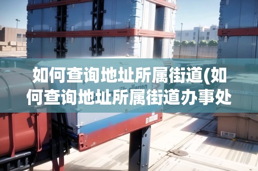 如何查詢地址所屬街道(如何查詢地址所屬街道辦事處)