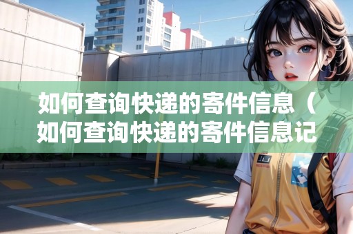 如何查詢快遞的寄件信息（如何查詢快遞的寄件信息記錄）