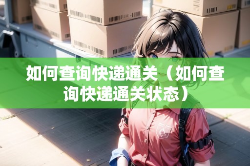 如何查詢快遞通關(guān)（如何查詢快遞通關(guān)狀態(tài)）