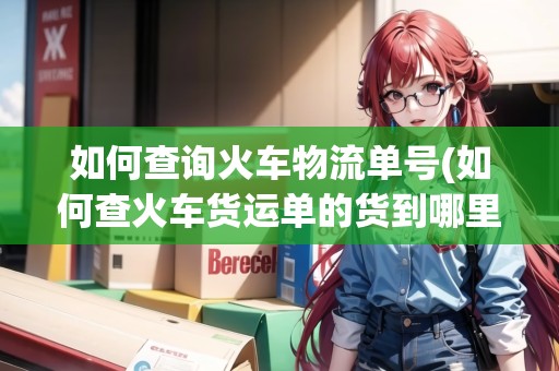 如何查詢火車物流單號(如何查火車貨運單的貨到哪里了) 如何查詢火車物流單號(如何查火車貨運單的貨到哪里了)