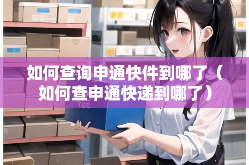 如何查詢申通快件到哪了（如何查申通快遞到哪了）