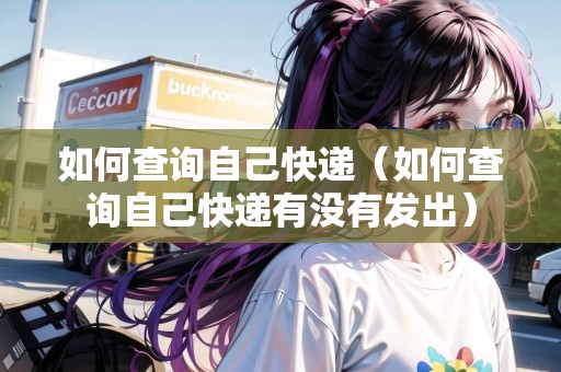 如何查詢自己快遞（如何查詢自己快遞有沒有發(fā)出）