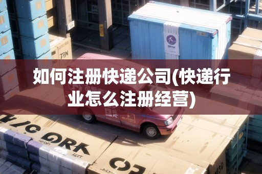 如何注冊快遞公司(快遞行業(yè)怎么注冊經(jīng)營)