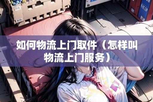 如何物流上門取件（怎樣叫物流上門服務(wù)）