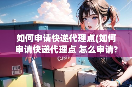 如何申請快遞代理點(如何申請快遞代理點 怎么申請?) 如何申請快遞代理點(如何申請快遞代理點 怎么申請?)