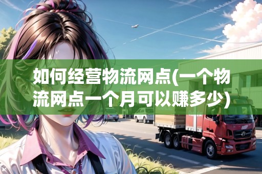 如何經(jīng)營物流網(wǎng)點(一個物流網(wǎng)點一個月可以賺多少)