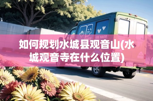 如何規(guī)劃水城縣觀音山(水城觀音寺在什么位置) 如何規(guī)劃水城縣觀音山(水城觀音寺在什么位置)