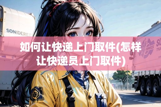 如何讓快遞上門取件(怎樣讓快遞員上門取件)