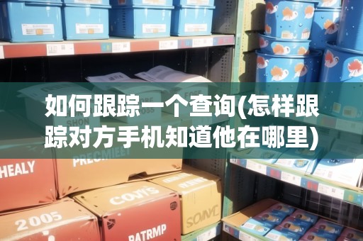如何跟蹤一個查詢(怎樣跟蹤對方手機知道他在哪里)