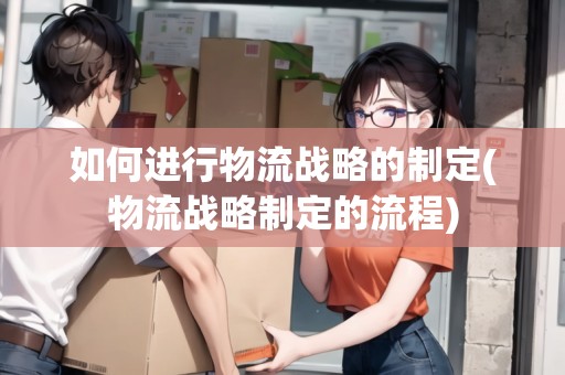 如何進行物流戰(zhàn)略的制定(物流戰(zhàn)略制定的流程)