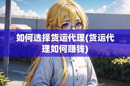 如何選擇貨運代理(貨運代理如何賺錢)