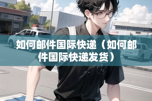 如何郵件國際快遞（如何郵件國際快遞發(fā)貨）