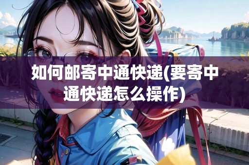 如何郵寄中通快遞(要寄中通快遞怎么操作)