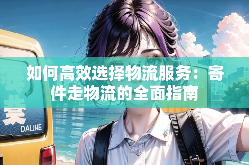 如何高效選擇物流服務：寄件走物流的全面指南