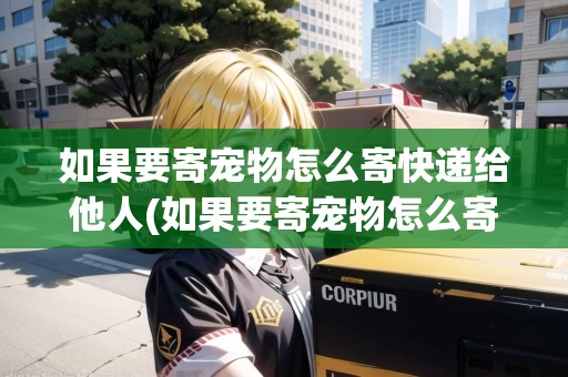 如果要寄寵物怎么寄快遞給他人(如果要寄寵物怎么寄)