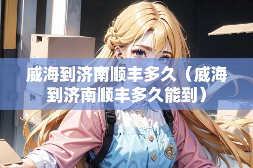 威海到濟(jì)南順豐多久（威海到濟(jì)南順豐多久能到）