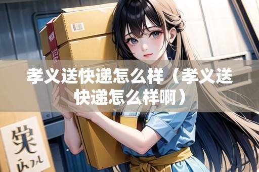 孝義送快遞怎么樣（孝義送快遞怎么樣啊）