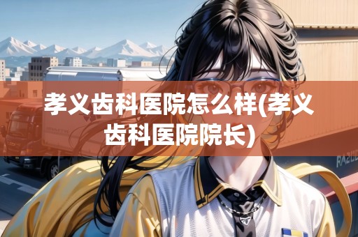 孝義齒科醫(yī)院怎么樣(孝義齒科醫(yī)院院長)