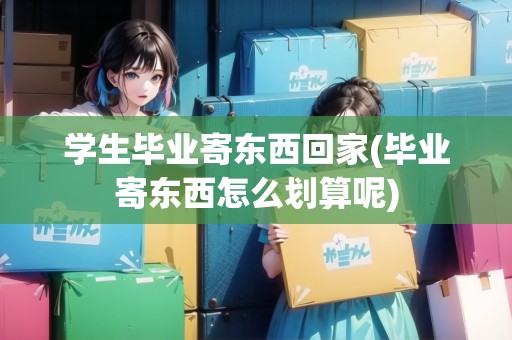 學生畢業(yè)寄東西回家(畢業(yè)寄東西怎么劃算呢) 學生畢業(yè)寄東西回家(畢業(yè)寄東西怎么劃算呢)