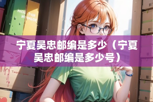 寧夏吳忠郵編是多少（寧夏吳忠郵編是多少號）