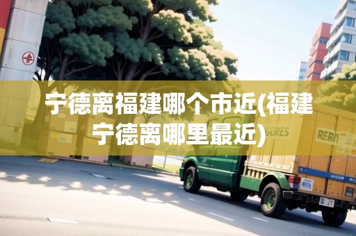 寧德離福建哪個市近(福建寧德離哪里最近)