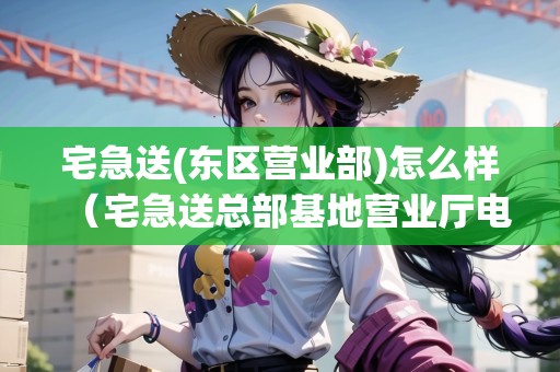 宅急送(東區(qū)營(yíng)業(yè)部)怎么樣（宅急送總部基地營(yíng)業(yè)廳電話）
