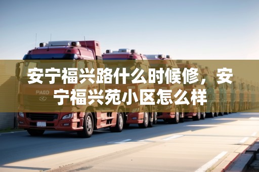 安寧福興路什么時候修，安寧福興苑小區(qū)怎么樣