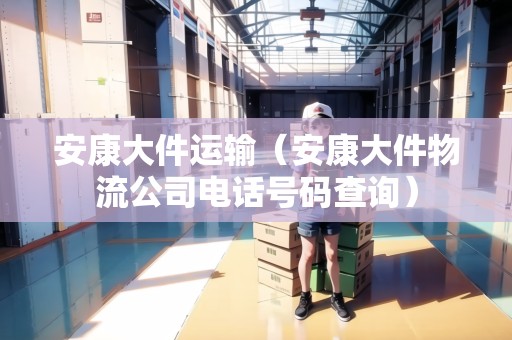 安康大件運輸（安康大件物流公司電話號碼查詢）