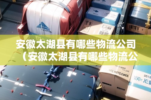 安徽太湖縣有哪些物流公司（安徽太湖縣有哪些物流公司招聘）