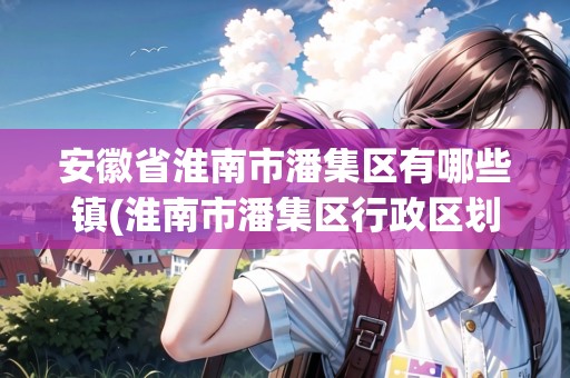 安徽省淮南市潘集區(qū)有哪些鎮(zhèn)(淮南市潘集區(qū)行政區(qū)劃)