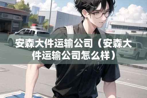 安森大件運(yùn)輸公司（安森大件運(yùn)輸公司怎么樣）
