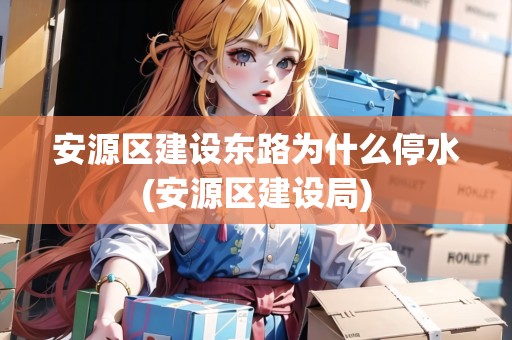 安源區(qū)建設(shè)東路為什么停水(安源區(qū)建設(shè)局)