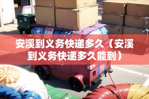 安溪到義務(wù)快遞多久（安溪到義務(wù)快遞多久能到）
