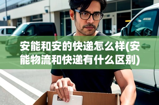 安能和安的快遞怎么樣(安能物流和快遞有什么區(qū)別)