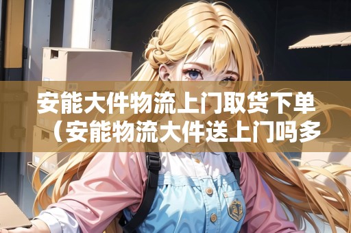 安能大件物流上門取貨下單（安能物流大件送上門嗎多少錢）