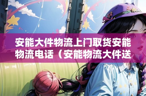 安能大件物流上門取貨安能物流電話（安能物流大件送上門嗎）