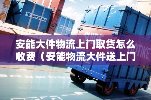 安能大件物流上門取貨怎么收費(fèi)（安能物流大件送上門嗎）