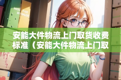 安能大件物流上門取貨收費(fèi)標(biāo)準(zhǔn)（安能大件物流上門取貨收費(fèi)標(biāo)準(zhǔn)）