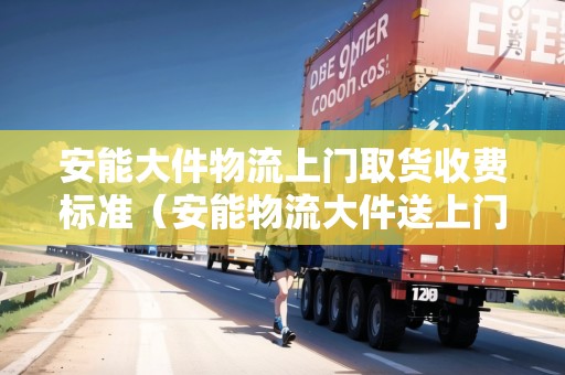 安能大件物流上門取貨收費標準（安能物流大件送上門嗎）