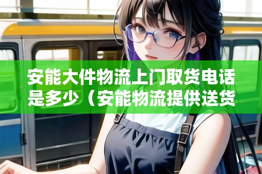 安能大件物流上門取貨電話是多少(安能物流提供送貨上門) 安能大件物流上門取貨電話是多少(安能物流提供送貨上門)