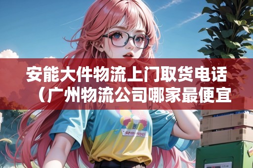 安能大件物流上門取貨電話(廣州物流公司哪家最便宜) 安能大件物流上門取貨電話(廣州物流公司哪家最便宜)