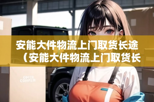 安能大件物流上門取貨長途（安能大件物流上門取貨長途電話）