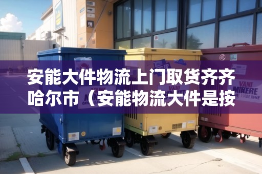 安能大件物流上門取貨齊齊哈爾市(安能物流大件是按重量還是體積計算) 安能大件物流上門取貨齊齊哈爾市(安能物流大件是按重量還是體積計算)