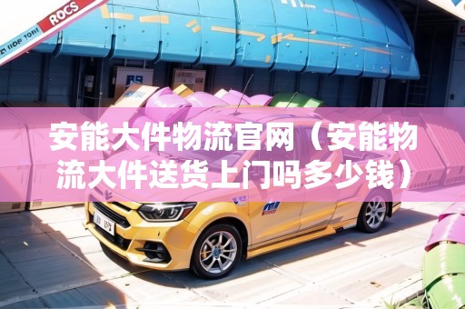 安能大件物流官網(wǎng)（安能物流大件送貨上門嗎多少錢）