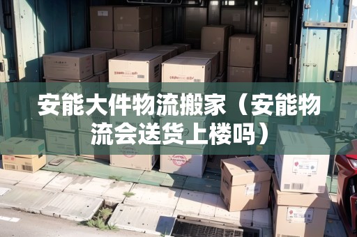 安能大件物流搬家（安能物流會(huì)送貨上樓嗎）