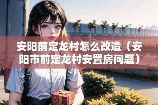 安陽(yáng)前定龍村怎么改造（安陽(yáng)市前定龍村安置房問(wèn)題）