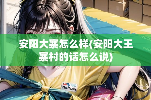 安陽大寨怎么樣(安陽大王寨村的話怎么說)