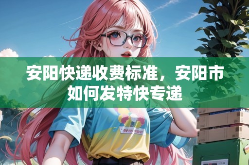 安陽(yáng)快遞收費(fèi)標(biāo)準(zhǔn)，安陽(yáng)市如何發(fā)特快專(zhuān)遞