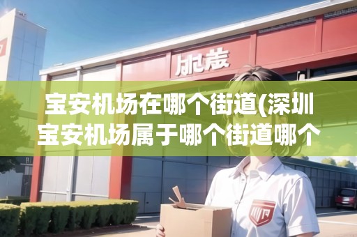 寶安機場在哪個街道(深圳寶安機場屬于哪個街道哪個社區(qū))